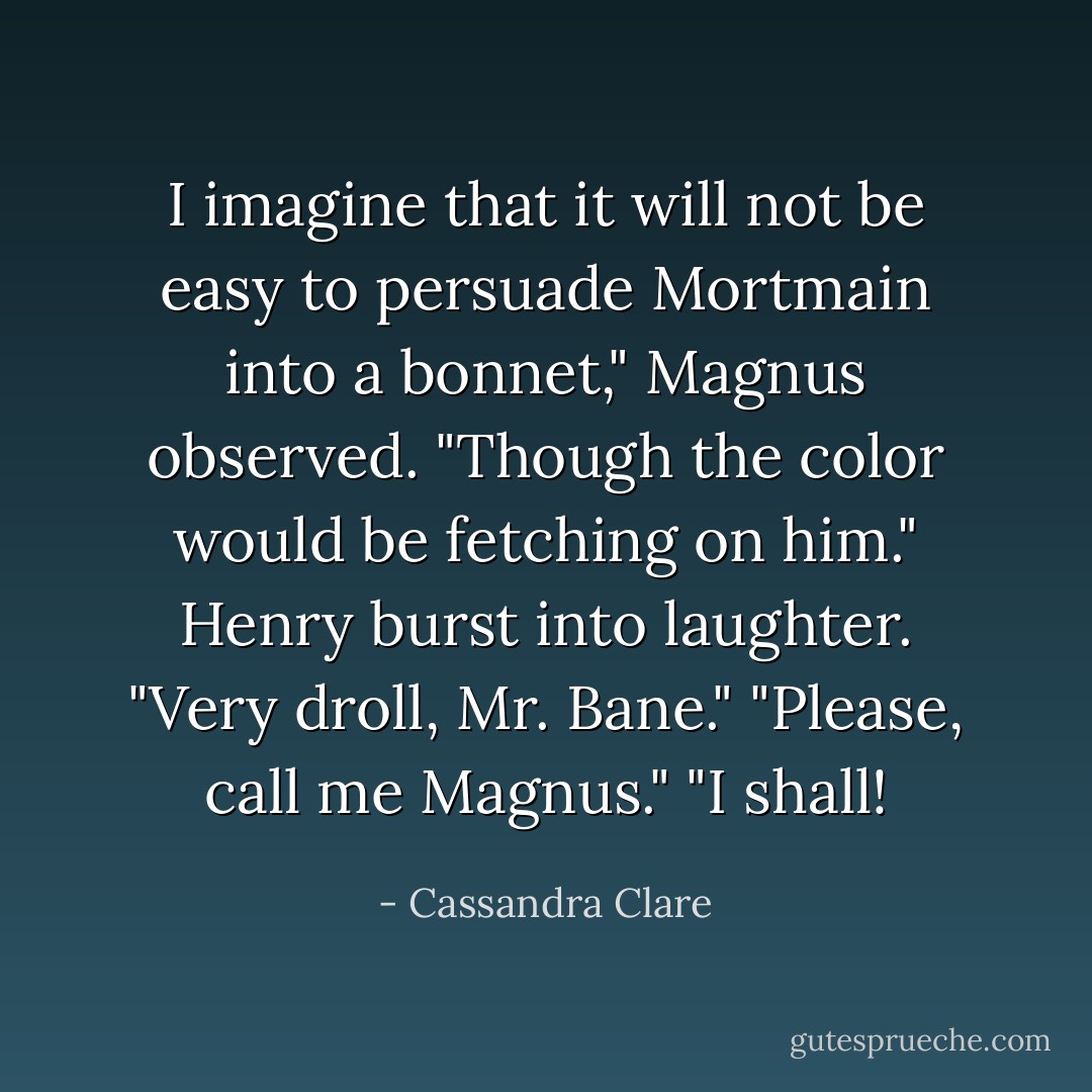 I imagine that it will not be easy to persuade Mortmain into a bonnet," Magnus observed. "Though the color would be fetching on him."<br />Henry burst into laughter. "Very droll, Mr. Bane."<br />"Please, call me Magnus."<br />"I shall! - Cassandra Clare