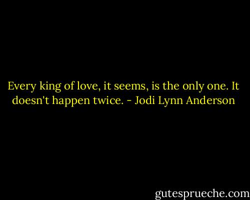 Every king of love, it seems, is the only one. It doesn't happen twice. - Jodi Lynn Anderson