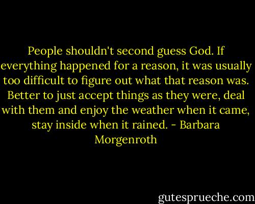 People shouldn't second guess God. If everything happened for a reason, it was usually too difficult to figure out what that reason was. Better to just accept things as they were, deal with them and enjoy the weather when it came, stay inside when it rained. - Barbara Morgenroth