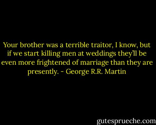 Your brother was a terrible traitor, I know, but if we start killing men at weddings they’ll be even more frightened of marriage than they are presently. - George R.R. Martin