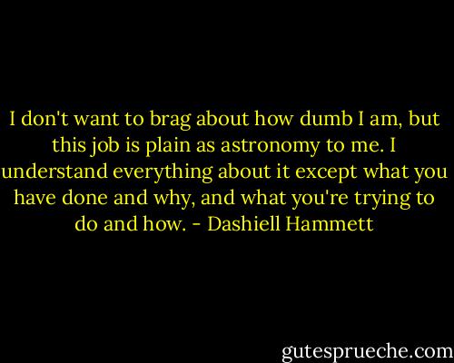 I don't want to brag about how dumb I am, but this job is plain as astronomy to me. I understand everything about it except what you have done and why, and what you're trying to do and how. - Dashiell Hammett
