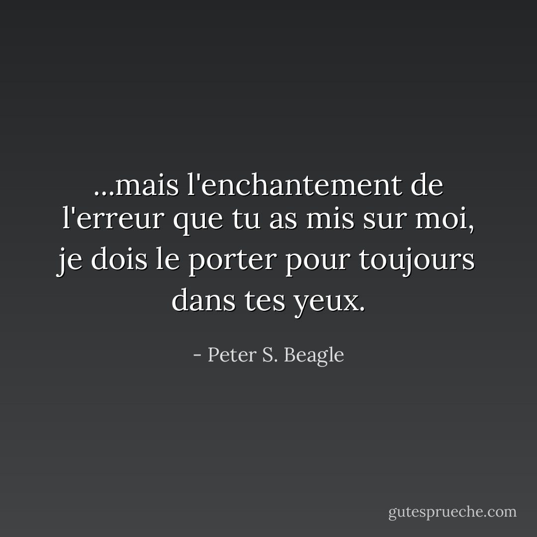 ...mais l'enchantement de l'erreur que tu as mis sur moi, je dois le porter pour toujours dans tes yeux. - Peter S. Beagle