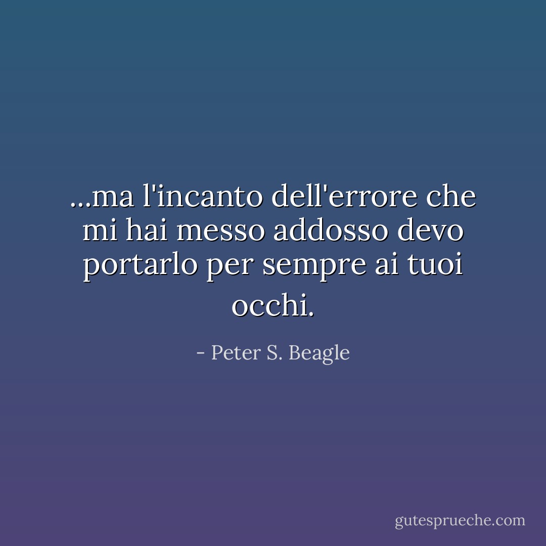...ma l'incanto dell'errore che mi hai messo addosso devo portarlo per sempre ai tuoi occhi. - Peter S. Beagle