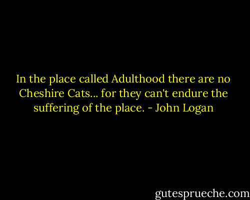 In the place called Adulthood there are no Cheshire Cats... for they can't endure the suffering of the place. - John Logan
