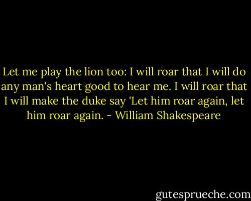 Let me play the lion too: I will roar that I will do any man's heart good to hear me. I will roar that I will make the duke say 'Let him roar again, let him roar again. - William Shakespeare