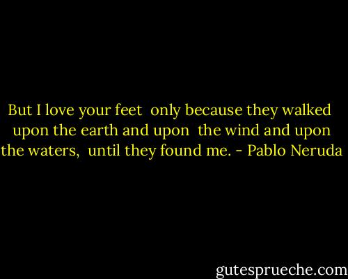 But I love your feet <br />only because they walked <br />upon the earth and upon <br />the wind and upon the waters, <br />until they found me. - Pablo Neruda