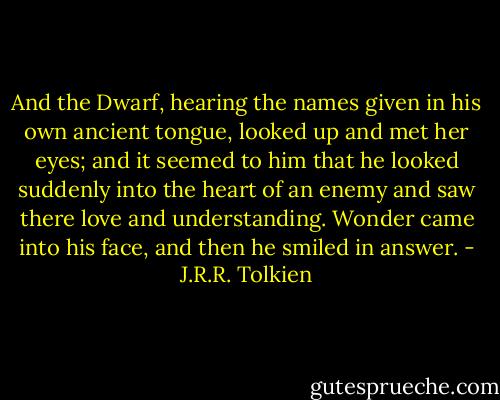 And the Dwarf, hearing the names given in his own ancient tongue, looked up and met her eyes; and it seemed to him that he looked suddenly into the heart of an enemy and saw there love and understanding. Wonder came into his face, and then he smiled in answer. - J.R.R. Tolkien