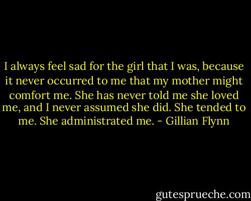 I always feel sad for the girl that I was, because it never occurred to me that my mother might comfort me. She has never told me she loved me, and I never assumed she did. She tended to me. She administrated me. - Gillian Flynn