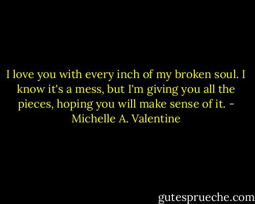 I love you with every inch of my broken soul. I know it's a mess, but I'm giving you all the pieces, hoping you will make sense of it. - Michelle A. Valentine