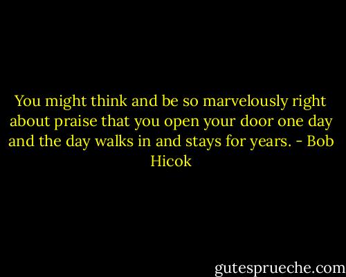 You might think and be so marvelously right about praise that you open your door one day and the day walks in and stays for years. - Bob Hicok