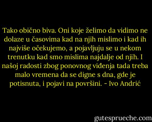 Tako obično biva. Oni koje želimo da vidimo ne dolaze u časovima kad na njih mislimo i kad ih najviše očekujemo, a pojavljuju se u nekom trenutku kad smo mislima najdalje od njih. I našoj radosti zbog ponovnog viđenja tada treba malo vremena da se digne s dna, gde je potisnuta, i pojavi na površini. - Ivo Andrić