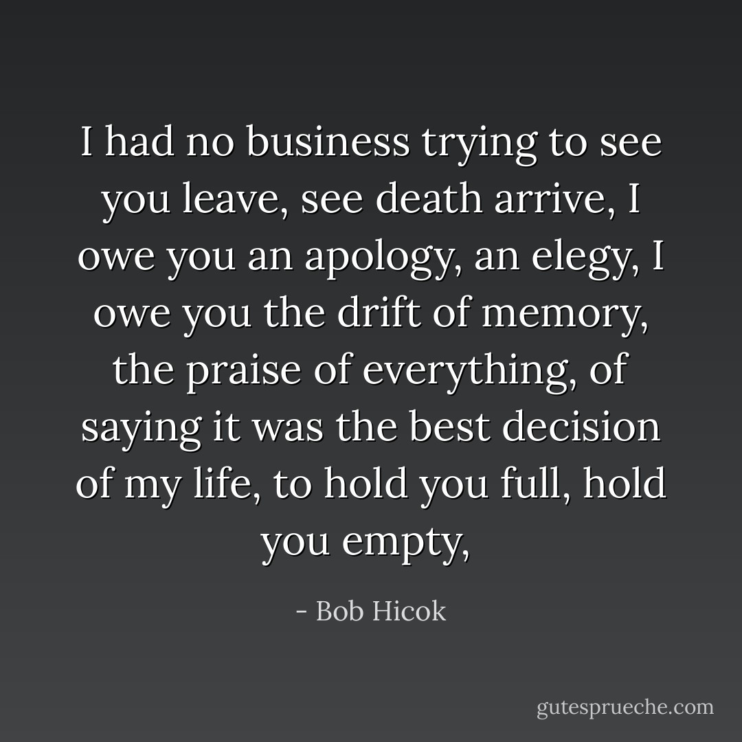 I had no business trying to see you leave, see death arrive, I owe you an apology, an elegy, I owe you the drift of memory, the praise of everything, of saying it was the best decision of my life, to hold you full, hold you empty,  - Bob Hicok