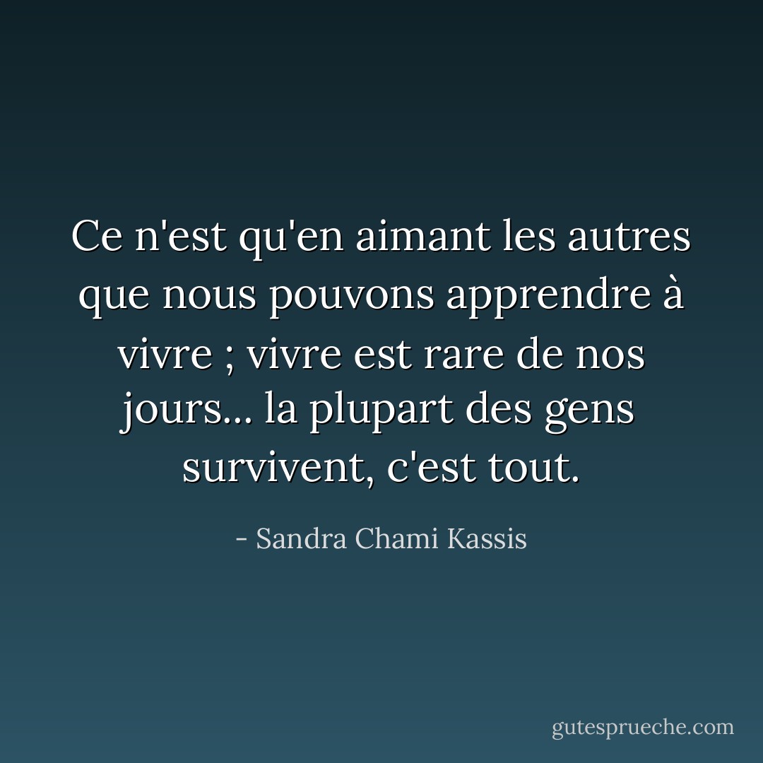 Ce n'est qu'en aimant les autres que nous pouvons apprendre à vivre ; vivre est rare de nos jours... la plupart des gens survivent, c'est tout. - Sandra Chami Kassis