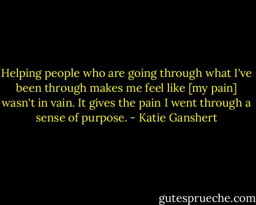 Helping people who are going through what I've been through makes me feel like [my pain] wasn't in vain. It gives the pain I went through a sense of purpose. - Katie Ganshert