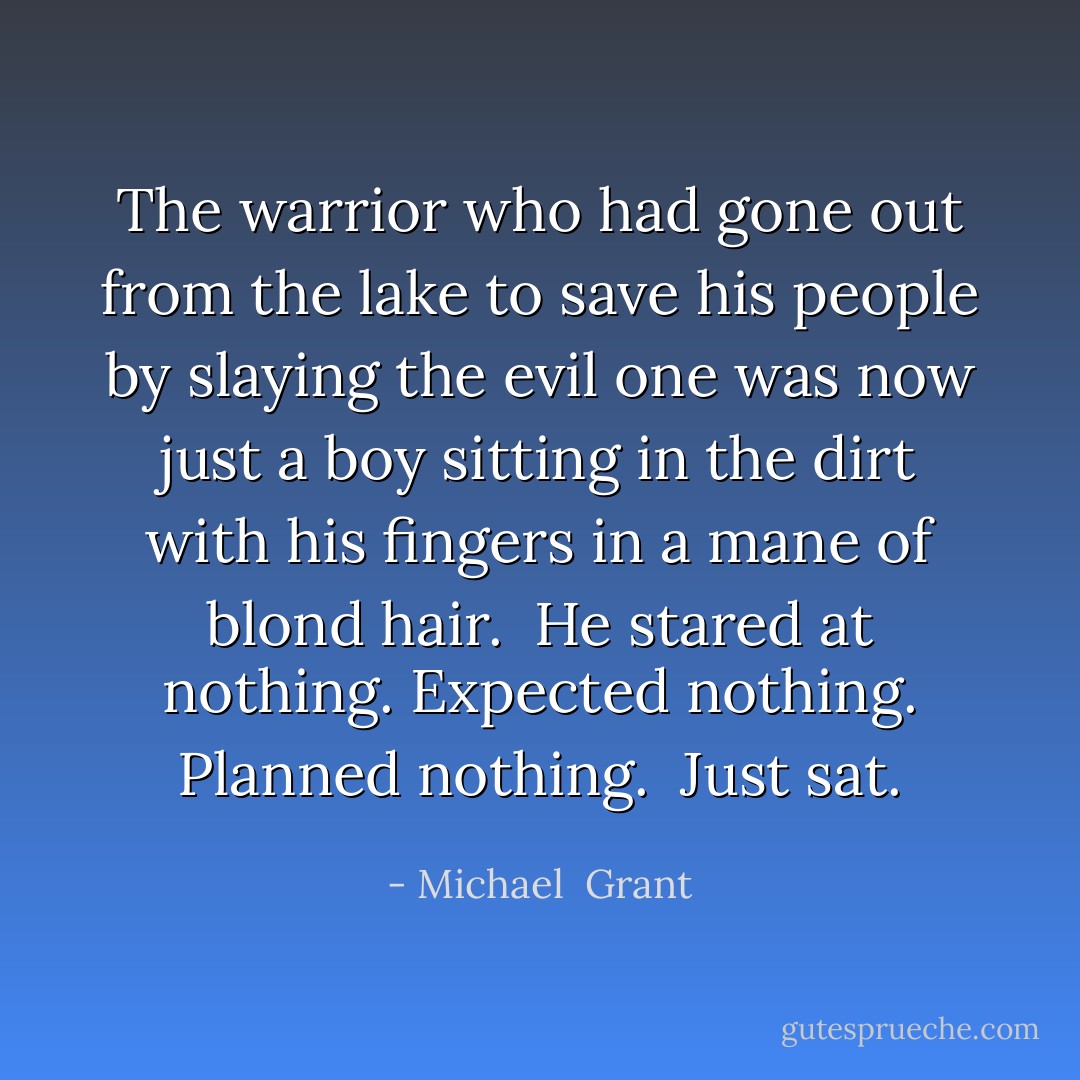 The warrior who had gone out from the lake to save his people by slaying the evil one was now just a boy sitting in the dirt with his fingers in a mane of blond hair. <br />He stared at nothing. Expected nothing. Planned nothing. <br />Just sat. - Michael  Grant