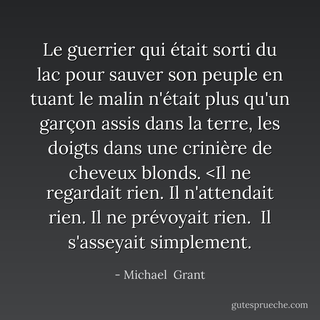 Le guerrier qui était sorti du lac pour sauver son peuple en tuant le malin n'était plus qu'un garçon assis dans la terre, les doigts dans une crinière de cheveux blonds. <Il ne regardait rien. Il n'attendait rien. Il ne prévoyait rien. <br />Il s'asseyait simplement. - Michael  Grant