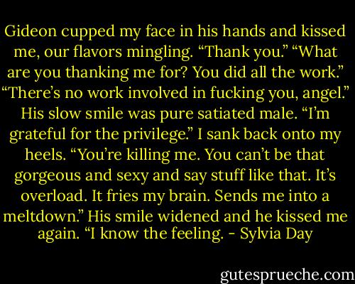 Gideon cupped my face in his hands and kissed me, our flavors mingling. “Thank you.”<br />“What are you thanking me for? You did all the work.”<br />“There’s no work involved in fucking you, angel.” His slow smile was pure satiated male. “I’m grateful for the privilege.”<br />I sank back onto my heels. “You’re killing me. You can’t be that gorgeous and sexy and say stuff like that. It’s overload. It fries my brain. Sends me into a meltdown.”<br />His smile widened and he kissed me again. “I know the feeling. - Sylvia Day