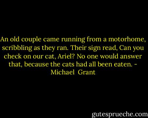 An old couple came running from a motorhome, scribbling as they ran. Their sign read, Can you check on our cat, Ariel?<br />No one would answer that, because the cats had all been eaten. - Michael  Grant