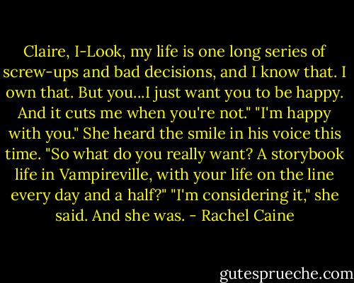 Claire, I-Look, my life is one long series of screw-ups and bad decisions, and I know that. I own that. But you...I just want you to be happy. And it cuts me when you're not."<br />"I'm happy with you."<br />She heard the smile in his voice this time. "So what do you really want? A storybook life in Vampireville, with your life on the line every day and a half?"<br />"I'm considering it," she said. And she was. - Rachel Caine