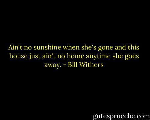 Ain't no sunshine when she's gone and this house just ain't no home anytime she goes away. - Bill Withers