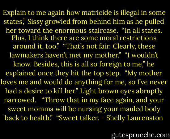 Explain to me again how matricide is illegal in some states,” Sissy growled from behind him as he pulled her toward the enormous staircase.<br /><br />“In all states. Plus, I think there are some moral restrictions around it, too.”<br /><br />“That’s not fair. Clearly, these lawmakers haven’t met my mother.”<br /><br />“I wouldn’t know. Besides, this is all so foreign to me,” he explained once they hit the top step.<br /><br />“My mother loves me and would do anything for me, so I’ve never had a desire to kill her.” Light brown eyes abruptly narrowed. <br /><br />“Throw that in my face again, and your sweet momma will be<br />nursing your mauled body back to health.”<br /><br />“Sweet talker. - Shelly Laurenston
