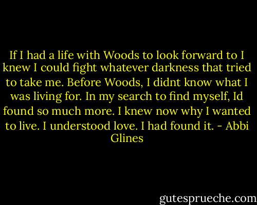 If I had a life with Woods to look forward to I knew I could fight whatever darkness that tried to take me. Before Woods, I didnt know what I was living for. In my search to find myself, Id found so much more. I knew now why I wanted to live. I understood love. I had found it. - Abbi Glines