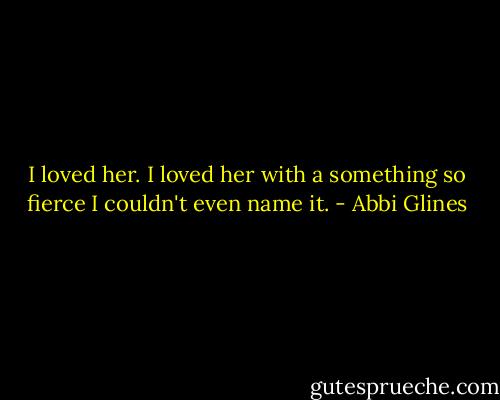 I loved her. I loved her with a something so fierce I couldn't even name it. - Abbi Glines
