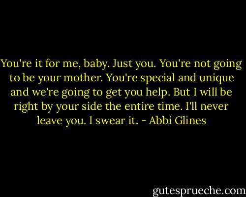 You're it for me, baby. Just you. You're not going to be your mother. You're special and unique and we're going to get you help. But I will be right by your side the entire time. I'll never leave you. I swear it. - Abbi Glines