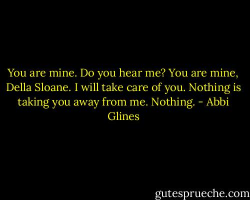 You are mine. Do you hear me? You are mine, Della Sloane. I will take care of you. Nothing is taking you away from me. Nothing. - Abbi Glines