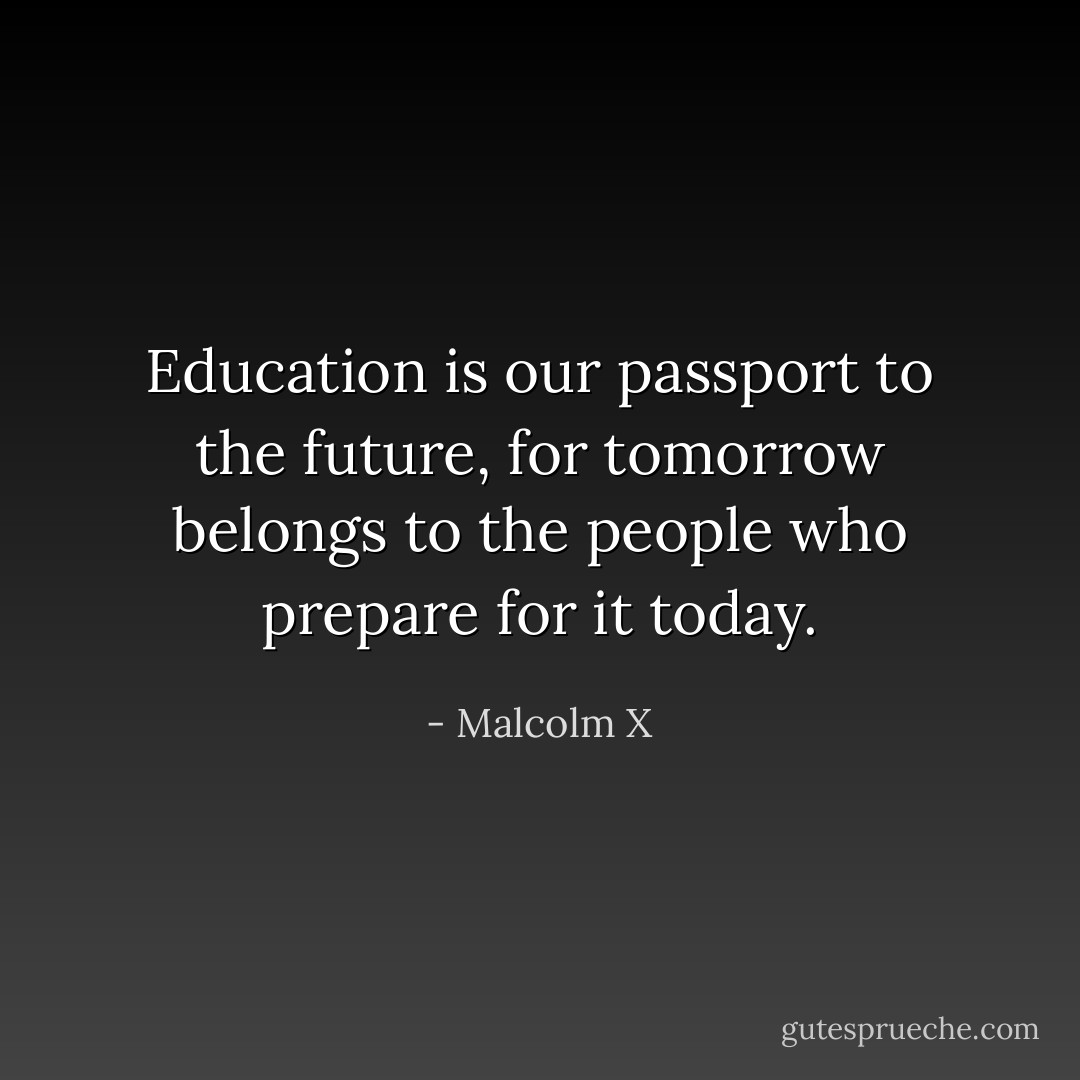 Education is our passport to the future, for tomorrow belongs to the people who prepare for it today. - Malcolm X