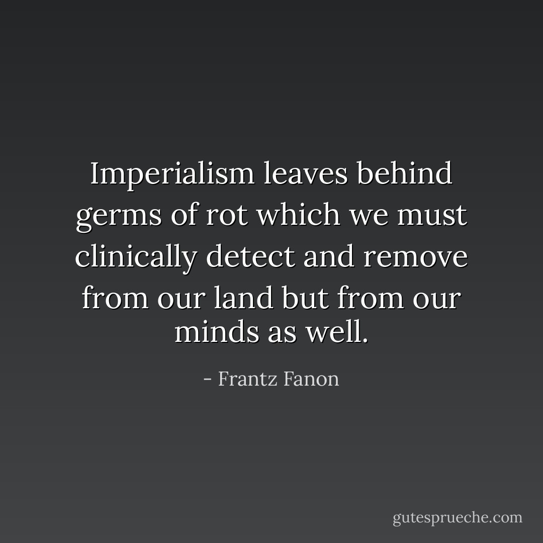 Imperialism leaves behind germs of rot which we must clinically detect and remove from our land but from our minds as well. - Frantz Fanon