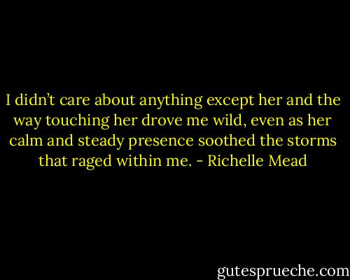 I didn’t care about anything except her and the way touching her drove me wild, even as her calm and steady presence soothed the storms that raged within me. - Richelle Mead