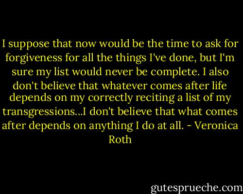 I suppose that now would be the time to ask for forgiveness for all the things I've done, but I'm sure my list would never be complete. I also don't believe that whatever comes after life depends on my correctly reciting a list of my transgressions...I don't believe that what comes after depends on anything I do at all. - Veronica Roth