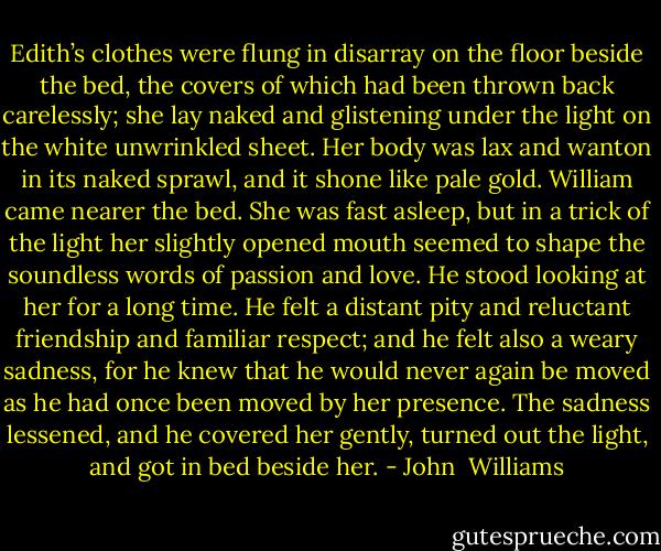 Edith’s clothes were flung in disarray on the floor beside the bed, the covers of which had been thrown back carelessly; she lay naked and glistening under the light on the white unwrinkled sheet. Her body was lax and wanton in its naked sprawl, and it shone like pale gold. William came nearer the bed. She was fast asleep, but in a trick of the light her slightly opened mouth seemed to shape the soundless words of passion and love. He stood looking at her for a long time. He felt a distant pity and reluctant friendship and familiar respect; and he felt also a weary sadness, for he knew that he would never again be moved as he had once been moved by her presence. The sadness lessened, and he covered her gently, turned out the light, and got in bed beside her. - John  Williams