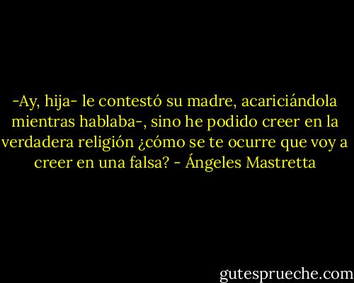 -Ay, hija- le contestó su madre, acariciándola mientras hablaba-, sino he podido creer en la verdadera religión ¿cómo se te ocurre que voy a creer en una falsa? - Ángeles Mastretta