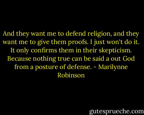And they want me to defend religion, and they want me to give them proofs. I just won't do it. It only confirms them in their skepticism. Because nothing true can be said a out God from a posture of defense. - Marilynne Robinson