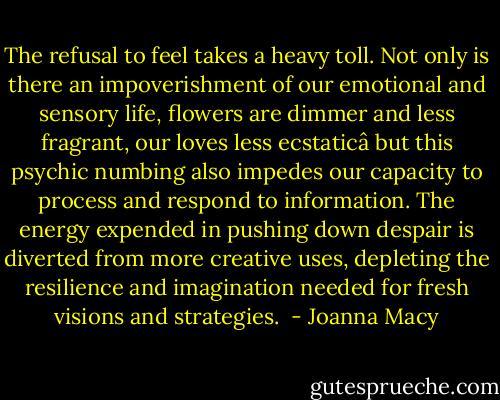 The refusal to feel takes a heavy toll. Not only is there an impoverishment of our emotional and sensory life, flowers are dimmer and less fragrant, our loves less ecstaticâ but this psychic numbing also impedes our capacity to process and respond to information. The energy expended in pushing down despair is diverted from more creative uses, depleting the resilience and imagination needed for fresh visions and strategies.  - Joanna Macy