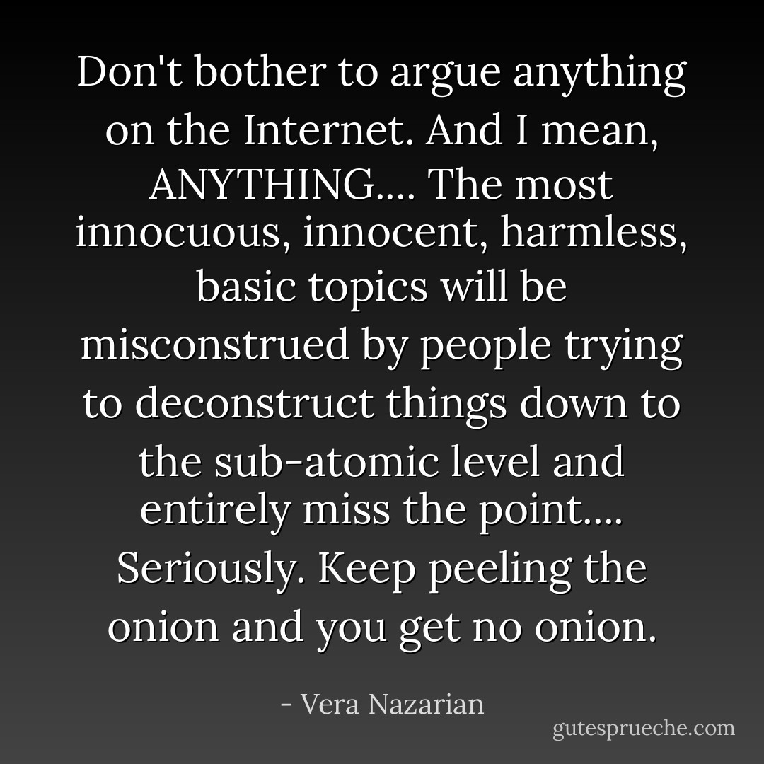 Don't bother to argue <em>anything</em> on the Internet. And I mean, ANYTHING.... The most innocuous, innocent, harmless, basic topics will be misconstrued by people trying to deconstruct things down to the sub-atomic level and entirely miss the point.... Seriously. Keep peeling the onion and you get no onion. - Vera Nazarian