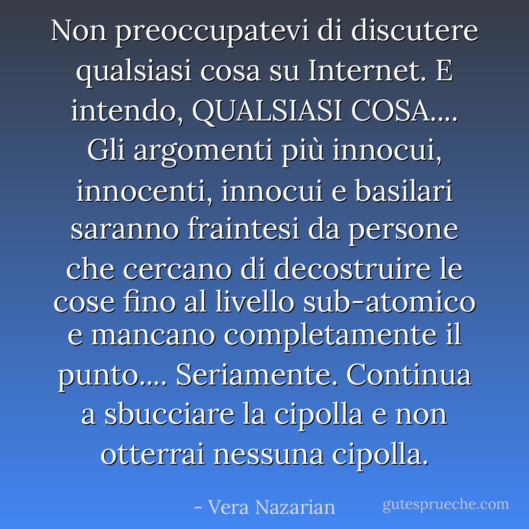 Non preoccupatevi di discutere <em>qualsiasi cosa</em> su Internet. E intendo, QUALSIASI COSA.... Gli argomenti più innocui, innocenti, innocui e basilari saranno fraintesi da persone che cercano di decostruire le cose fino al livello sub-atomico e mancano completamente il punto.... Seriamente. Continua a sbucciare la cipolla e non otterrai nessuna cipolla. - Vera Nazarian