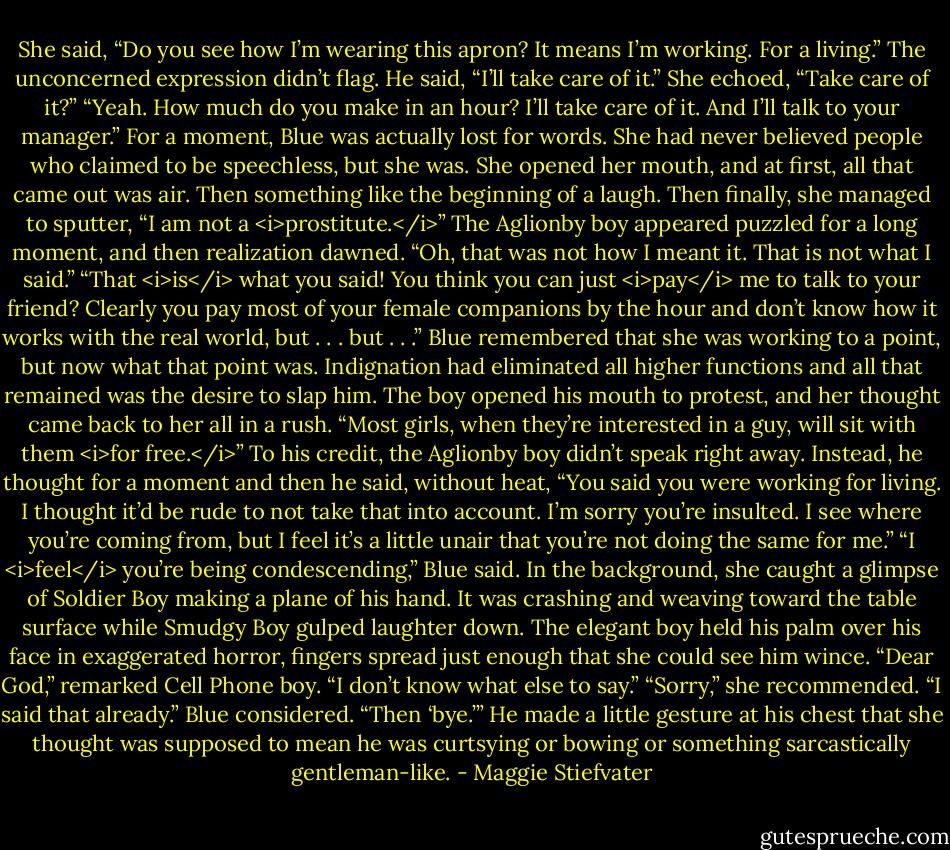 She said, “Do you see how I’m wearing this apron? It means I’m working. For a living.”<br />The unconcerned expression didn’t flag. He said, “I’ll take care of it.”<br />She echoed, “Take care of it?”<br />“Yeah. How much do you make in an hour? I’ll take care of it. And I’ll talk to your manager.”<br />For a moment, Blue was actually lost for words. She had never believed people who claimed to be speechless, but she was. She opened her mouth, and at first, all that came out was air. Then something like the beginning of a laugh. Then finally, she managed to sputter, “I am not a <i>prostitute.</i>”<br />The Aglionby boy appeared puzzled for a long moment, and then realization dawned. “Oh, that was not how I meant it. That is not what I said.”<br />“That <i>is</i> what you said! You think you can just <i>pay</i> me to talk to your friend? Clearly you pay most of your female companions by the hour and don’t know how it works with the real world, but . . . but . . .” Blue remembered that she was working to a point, but now what that point was. Indignation had eliminated all higher functions and all that remained was the desire to slap him. The boy opened his mouth to protest, and her thought came back to her all in a rush. “Most girls, when they’re interested in a guy, will sit with them <i>for free.</i>”<br />To his credit, the Aglionby boy didn’t speak right away. Instead, he thought for a moment and then he said, without heat, “You said you were working for living. I thought it’d be rude to not take that into account. I’m sorry you’re insulted. I see where you’re coming from, but I feel it’s a little unair that you’re not doing the same for me.”<br />“I <i>feel</i> you’re being condescending,” Blue said.<br />In the background, she caught a glimpse of Soldier Boy making a plane of his hand. It was crashing and weaving toward the table surface while Smudgy Boy gulped laughter down. The elegant boy held his palm over his face in exaggerated horror, fingers spread just enough that she could see him wince.<br />“Dear God,” remarked Cell Phone boy. “I don’t know what else to say.”<br />“Sorry,” she recommended.<br />“I said that already.”<br />Blue considered. “Then ‘bye.’”<br />He made a little gesture at his chest that she thought was supposed to mean he was curtsying or bowing or something sarcastically gentleman-like. - Maggie Stiefvater