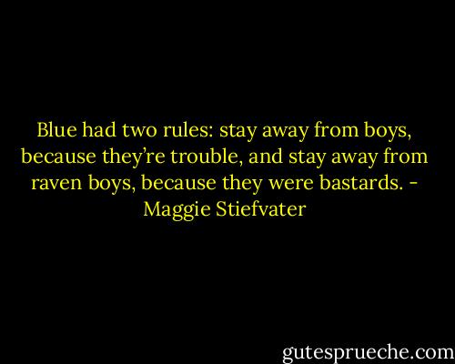 Blue had two rules: stay away from boys, because they’re trouble, and stay away from raven boys, because they were bastards. - Maggie Stiefvater