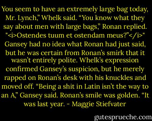 You seem to have an extremely large bag today, Mr. Lynch,” Whelk said.<br />“You know what they say about men with large bags,” Ronan replied. "<i>Ostendes tuum et ostendam meus?”</i>"<br />Gansey had no idea what Ronan had just said, but he was certain from Ronan’s smirk that it wasn’t entirely polite.<br />Whelk’s expression confirmed Gansey’s suspicion, but he merely rapped on Ronan’s desk with his knuckles and moved off.<br />“Being a shit in Latin isn’t the way to an A,” Gansey said.<br />Ronan’s smile was golden. “It was last year. - Maggie Stiefvater