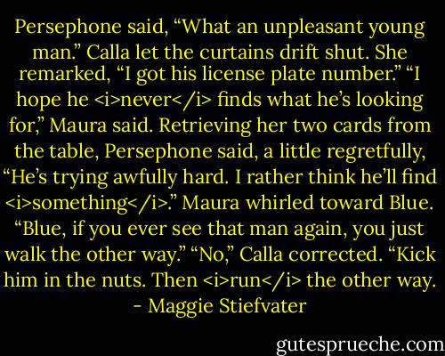 Persephone said, “What an unpleasant young man.”<br />Calla let the curtains drift shut. She remarked, “I got his license plate number.”<br />“I hope he <i>never</i> finds what he’s looking for,” Maura said.<br />Retrieving her two cards from the table, Persephone said, a little regretfully, “He’s trying awfully hard. I rather think he’ll find <i>something</i>.”<br />Maura whirled toward Blue. “Blue, if you ever see that man again, you just walk the other way.”<br />“No,” Calla corrected. “Kick him in the nuts. Then <i>run</i> the other way. - Maggie Stiefvater