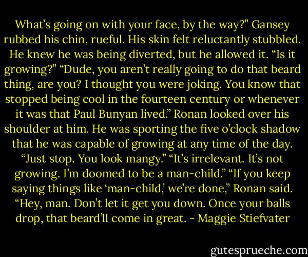 What’s going on with your face, by the way?”<br />Gansey rubbed his chin, rueful. His skin felt reluctantly stubbled. He knew he was being diverted, but he allowed it. “Is it growing?”<br />“Dude, you aren’t really going to do that beard thing, are you? I thought you were joking. You know that stopped being cool in the fourteen century or whenever it was that Paul Bunyan lived.” Ronan looked over his shoulder at him. He was sporting the five o’clock shadow that he was capable of growing at any time of the day. “Just stop. You look mangy.”<br />“It’s irrelevant. It’s not growing. I’m doomed to be a man-child.”<br />“If you keep saying things like ‘man-child,’ we’re done,” Ronan said. “Hey, man. Don’t let it get you down. Once your balls drop, that beard’ll come in great. - Maggie Stiefvater