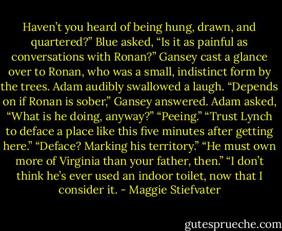 Haven’t you heard of being hung, drawn, and quartered?”<br />Blue asked, “Is it as painful as conversations with Ronan?”<br />Gansey cast a glance over to Ronan, who was a small, indistinct form by the trees. Adam audibly swallowed a laugh.<br />“Depends on if Ronan is sober,” Gansey answered.<br />Adam asked, “What is he doing, anyway?”<br />“Peeing.”<br />“Trust Lynch to deface a place like this five minutes after getting here.”<br />“Deface? Marking his territory.”<br />“He must own more of Virginia than your father, then.”<br />“I don’t think he’s ever used an indoor toilet, now that I consider it. - Maggie Stiefvater