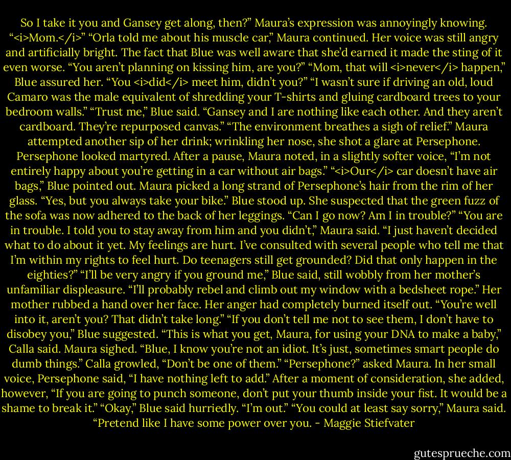 So I take it you and Gansey get along, then?” Maura’s expression was annoyingly knowing.<br />“<i>Mom.</i>”<br />“Orla told me about his muscle car,” Maura continued. Her voice was still angry and artificially bright. The fact that Blue was well aware that she’d earned it made the sting of it even worse. “You aren’t planning on kissing him, are you?”<br />“Mom, that will <i>never</i> happen,” Blue assured her. “You <i>did</i> meet him, didn’t you?”<br />“I wasn’t sure if driving an old, loud Camaro was the male equivalent of shredding your T-shirts and gluing cardboard trees to your bedroom walls.”<br />“Trust me,” Blue said. “Gansey and I are nothing like each other. And they aren’t cardboard. They’re repurposed canvas.”<br />“The environment breathes a sigh of relief.” Maura attempted another sip of her drink; wrinkling her nose, she shot a glare at Persephone. Persephone looked martyred. After a pause, Maura noted, in a slightly softer voice, “I’m not entirely happy about you’re getting in a car without air bags.”<br />“<i>Our</i> car doesn’t have air bags,” Blue pointed out.<br />Maura picked a long strand of Persephone’s hair from the rim of her glass. “Yes, but you always take your bike.”<br />Blue stood up. She suspected that the green fuzz of the sofa was now adhered to the back of her leggings. “Can I go now? Am I in trouble?”<br />“You are in trouble. I told you to stay away from him and you didn’t,” Maura said. “I just haven’t decided what to do about it yet. My feelings are hurt. I’ve consulted with several people who tell me that I’m within my rights to feel hurt. Do teenagers still get grounded? Did that only happen in the eighties?”<br />“I’ll be very angry if you ground me,” Blue said, still wobbly from her mother’s unfamiliar displeasure. “I’ll probably rebel and climb out my window with a bedsheet rope.”<br />Her mother rubbed a hand over her face. Her anger had completely burned itself out. “You’re well into it, aren’t you? That didn’t take long.”<br />“If you don’t tell me not to see them, I don’t have to disobey you,” Blue suggested.<br />“This is what you get, Maura, for using your DNA to make a baby,” Calla said.<br />Maura sighed. “Blue, I know you’re not an idiot. It’s just, sometimes smart people do dumb things.”<br />Calla growled, “Don’t be one of them.”<br />“Persephone?” asked Maura.<br />In her small voice, Persephone said, “I have nothing left to add.” After a moment of consideration, she added, however, “If you are going to punch someone, don’t put your thumb inside your fist. It would be a shame to break it.”<br />“Okay,” Blue said hurriedly. “I’m out.”<br />“You could at least say sorry,” Maura said. “Pretend like I have some power over you. - Maggie Stiefvater