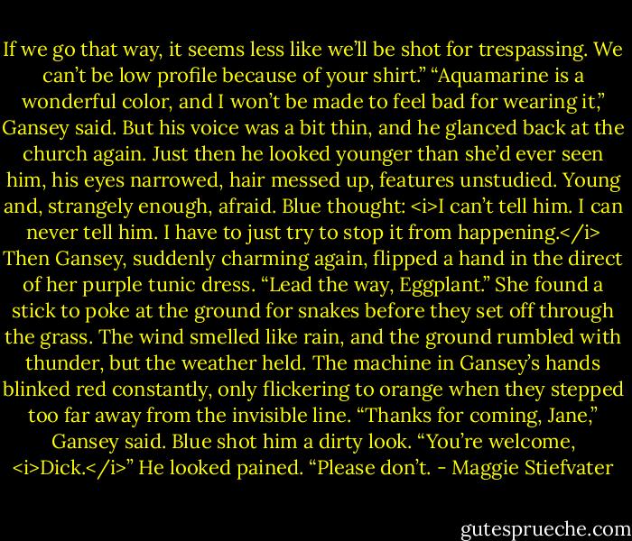 If we go that way, it seems less like we’ll be shot for trespassing. We can’t be low profile because of your shirt.”<br />“Aquamarine is a wonderful color, and I won’t be made to feel bad for wearing it,” Gansey said. But his voice was a bit thin, and he glanced back at the church again. Just then he looked younger than she’d ever seen him, his eyes narrowed, hair messed up, features unstudied. Young and, strangely enough, afraid.<br />Blue thought: <i>I can’t tell him. I can never tell him. I have to just try to stop it from happening.</i><br />Then Gansey, suddenly charming again, flipped a hand in the direct of her purple tunic dress. “Lead the way, Eggplant.”<br />She found a stick to poke at the ground for snakes before they set off through the grass. The wind smelled like rain, and the ground rumbled with thunder, but the weather held. The machine in Gansey’s hands blinked red constantly, only flickering to orange when they stepped too far away from the invisible line.<br />“Thanks for coming, Jane,” Gansey said.<br />Blue shot him a dirty look. “You’re welcome, <i>Dick.</i>”<br />He looked pained. “Please don’t. - Maggie Stiefvater
