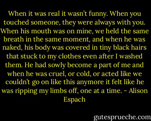 When it was real it wasn’t funny. When you touched someone, they were always with you. When his mouth was on mine, we held the same breath in the same moment, and when he was naked, his body was covered in tiny black hairs that stuck to my clothes even after I washed them. He had sowly become a part of me and when he was cruel, or cold, or acted like we couldn’t go on like this anymore it felt like he was ripping my limbs off, one at a time. - Alison Espach