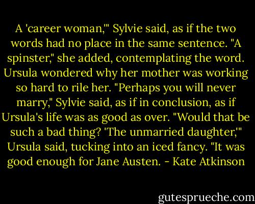 A 'career woman,'" Sylvie said, as if the two words had no place in the same sentence. "A spinster," she added, contemplating the word. Ursula wondered why her mother was working so hard to rile her. "Perhaps you will never marry," Sylvie said, as if in conclusion, as if Ursula's life was as good as over. "Would that be such a bad thing? 'The unmarried daughter,'" Ursula said, tucking into an iced fancy. "It was good enough for Jane Austen. - Kate Atkinson