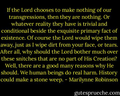If the Lord chooses to make nothing of our transgressions, then they are nothing. Or whatever reality they have is trivial and conditional beside the exquisite primary fact of existence. Of course the Lord would wipe them away, just as I wipe dirt from your face, or tears. After all, why should the Lord bother much over these snitches that are no part of His Creation? Well, there are a good many reasons why He should. We human beings do real harm. History could make a stone weep. - Marilynne Robinson